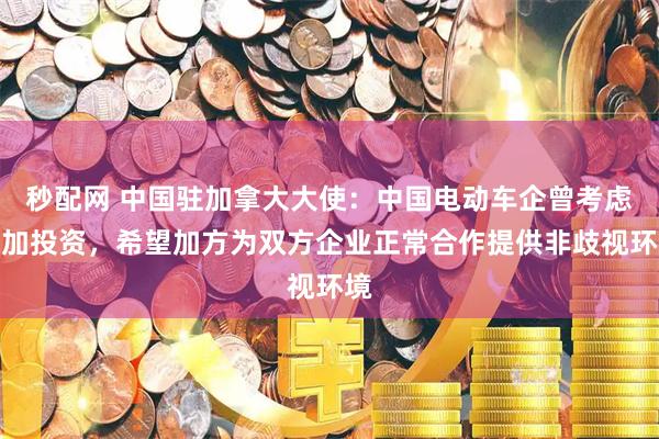 秒配网 中国驻加拿大大使：中国电动车企曾考虑来加投资，希望加方为双方企业正常合作提供非歧视环境