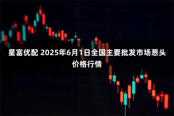 星富优配 2025年6月1日全国主要批发市场葱头价格行情