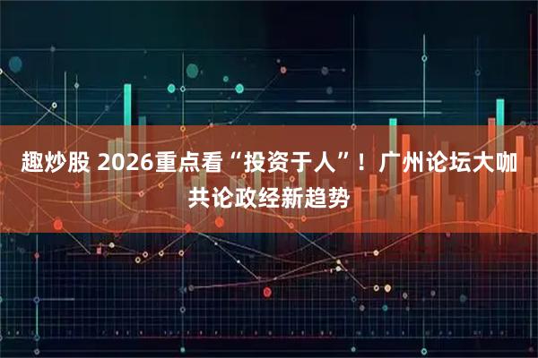 趣炒股 2026重点看“投资于人”！广州论坛大咖共论政经新趋势