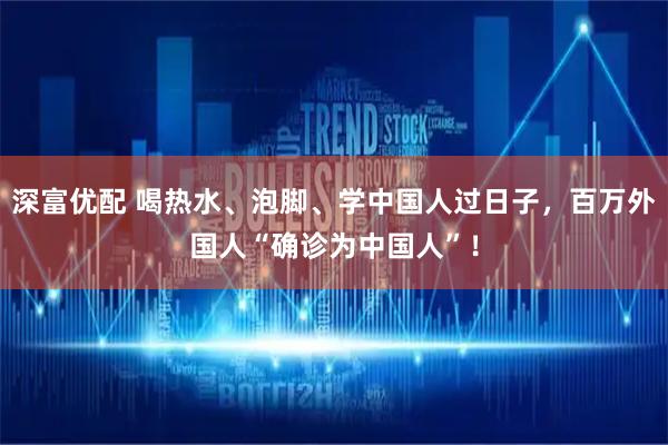 深富优配 喝热水、泡脚、学中国人过日子，百万外国人“确诊为中国人”！