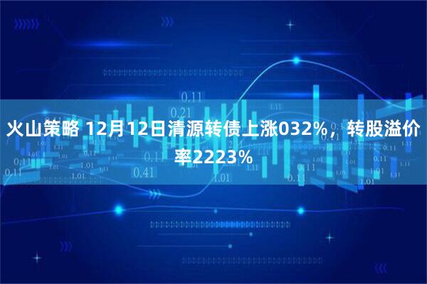 火山策略 12月12日清源转债上涨032%，转股溢价率2223%