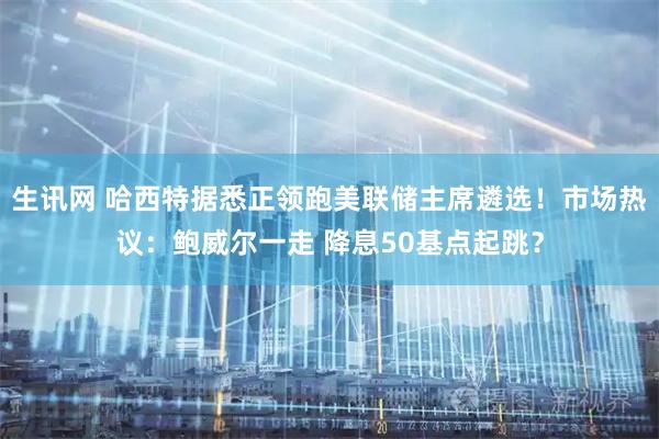 生讯网 哈西特据悉正领跑美联储主席遴选！市场热议：鲍威尔一走 降息50基点起跳？