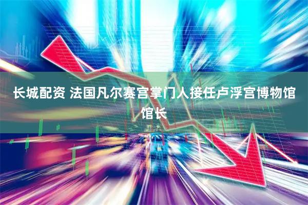 长城配资 法国凡尔赛宫掌门人接任卢浮宫博物馆馆长