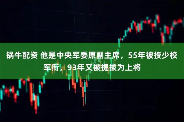 锅牛配资 他是中央军委原副主席，55年被授少校军衔，93年又被提拔为上将