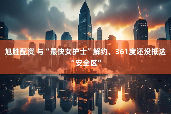 旭胜配资 与“最快女护士”解约，361度还没抵达“安全区”