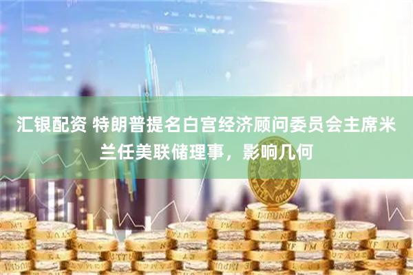 汇银配资 特朗普提名白宫经济顾问委员会主席米兰任美联储理事，影响几何
