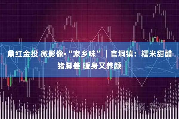 鼎红金投 微影像•“家乡味”｜官垌镇：糯米甜醋猪脚姜 暖身又养颜
