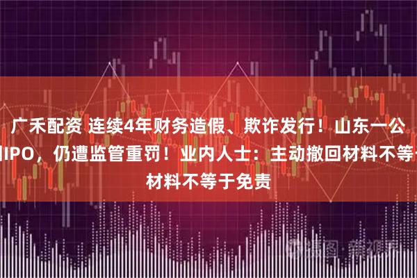 广禾配资 连续4年财务造假、欺诈发行！山东一公司撤回IPO，仍遭监管重罚！业内人士：主动撤回材料不等于免责