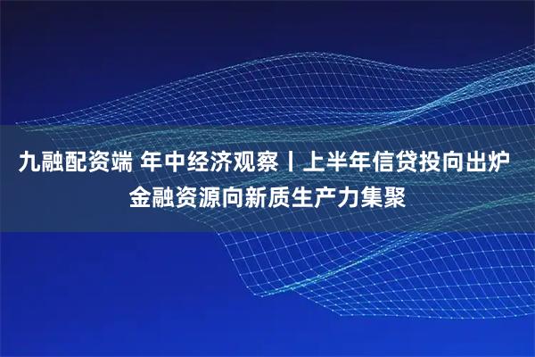 九融配资端 年中经济观察丨上半年信贷投向出炉 金融资源向新质生产力集聚