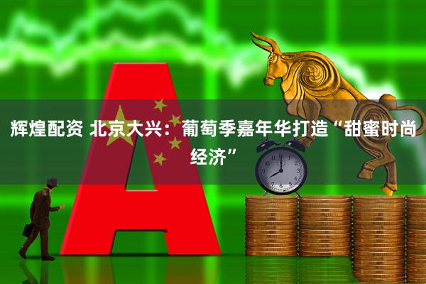 辉煌配资 北京大兴：葡萄季嘉年华打造“甜蜜时尚经济”