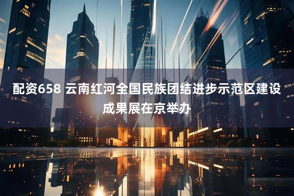配资658 云南红河全国民族团结进步示范区建设成果展在京举办